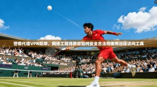 警惕代理VPN陷阱，网络工程师教你如何安全合法地使用远程访问工具