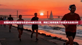 越南网站访问难题与合法VPN解决方案，网络工程师视角下的技术与合规分析