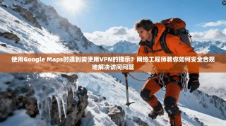 使用Google Maps时遇到需使用VPN的提示？网络工程师教你如何安全合规地解决访问问题