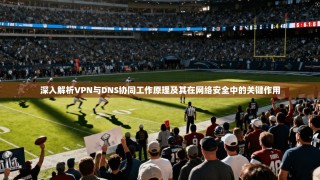 深入解析VPN与DNS协同工作原理及其在网络安全中的关键作用