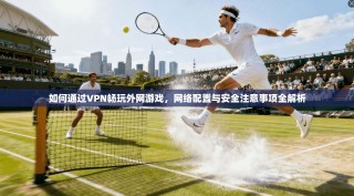 如何通过VPN畅玩外网游戏，网络配置与安全注意事项全解析