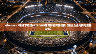 Windows 7系统下搭建PPTP VPN服务器的完整指南（适合企业内网与远程办公）
