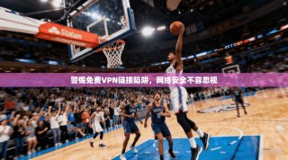 警惕免费VPN链接陷阱，网络安全不容忽视