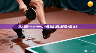 深入解析IPSec VPN，构建安全远程访问的关键技术