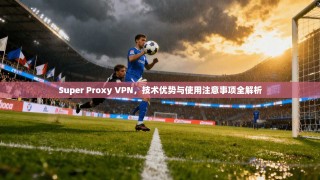 Super Proxy VPN，技术优势与使用注意事项全解析