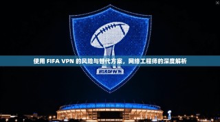 使用 FIFA VPN 的风险与替代方案，网络工程师的深度解析