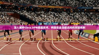 深入解析Cisco VPN隧道技术，构建安全远程访问的关键机制