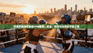 在俄罗斯选择最佳VPN服务，安全、稳定与合规的平衡之道