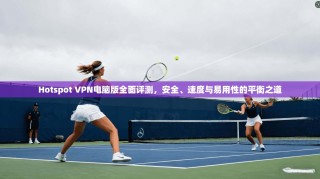 Hotspot VPN电脑版全面评测，安全、速度与易用性的平衡之道