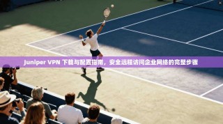 Juniper VPN 下载与配置指南，安全远程访问企业网络的完整步骤