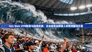 H3C Web VPN配置与应用实践，企业安全远程接入的高效解决方案