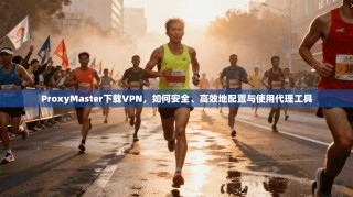ProxyMaster下载VPN，如何安全、高效地配置与使用代理工具