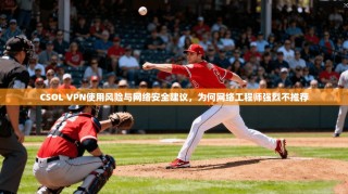 CSOL VPN使用风险与网络安全建议，为何网络工程师强烈不推荐