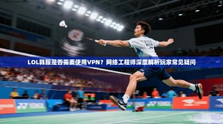 LOL韩服是否需要使用VPN？网络工程师深度解析玩家常见疑问