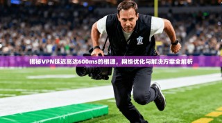 揭秘VPN延迟高达600ms的根源，网络优化与解决方案全解析