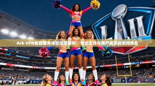 Ark VPN客服服务体验深度解析，专业支持与用户需求的双向奔赴