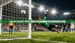 Astrill Stealth VPN，高安全性与隐蔽性并存的网络隐私利器