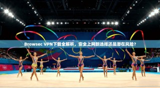 Browsec VPN下载全解析，安全上网新选择还是潜在风险？