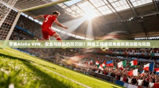 苹果Aloha VPN，安全与隐私的双刃剑？网络工程师视角解析其功能与风险