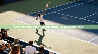 Let’s VPN 如何使用？全面解析其功能、配置与网络优化技巧