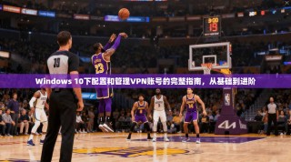 Windows 10下配置和管理VPN账号的完整指南，从基础到进阶