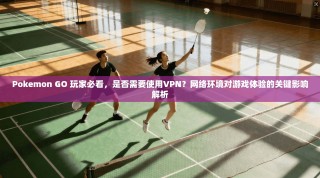 Pokemon GO 玩家必看，是否需要使用VPN？网络环境对游戏体验的关键影响解析