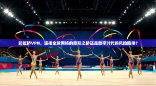 彩虹桥VPN，连接全球网络的隐形之桥还是数字时代的风险陷阱？