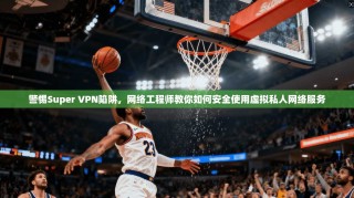 警惕Super VPN陷阱，网络工程师教你如何安全使用虚拟私人网络服务