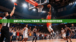破解VPN Monster下载陷阱，网络安全意识不可忽视
