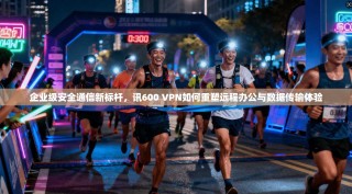 企业级安全通信新标杆，讯600 VPN如何重塑远程办公与数据传输体验
