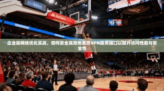企业级网络优化实战，如何安全高效地更改VPN服务端口以提升访问性能与安全性