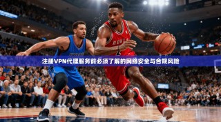 注册VPN代理服务前必须了解的网络安全与合规风险