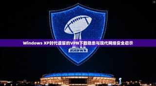 Windows XP时代遗留的VPN下载隐患与现代网络安全启示