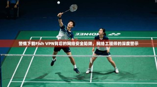 警惕下载Fish VPN背后的网络安全陷阱，网络工程师的深度警示