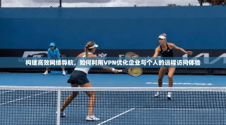 构建高效网络导航，如何利用VPN优化企业与个人的远程访问体验