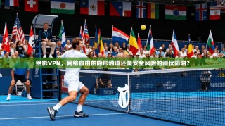 绝影VPN，网络自由的隐形通道还是安全风险的潜伏陷阱？