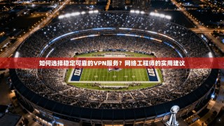 如何选择稳定可靠的VPN服务？网络工程师的实用建议