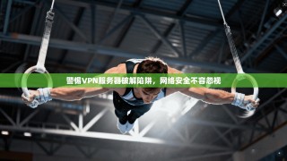 警惕VPN服务器破解陷阱，网络安全不容忽视