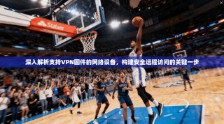 深入解析支持VPN固件的网络设备，构建安全远程访问的关键一步