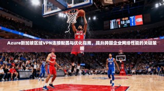 Azure新加坡区域VPN连接配置与优化指南，提升跨国企业网络性能的关键策略