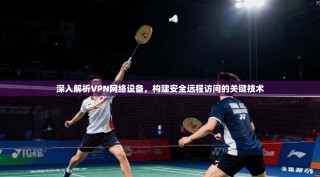 深入解析VPN网络设备，构建安全远程访问的关键技术