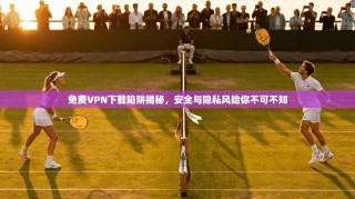 免费VPN下载陷阱揭秘，安全与隐私风险你不可不知