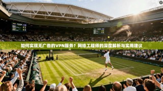 如何实现无广告的VPN服务？网络工程师的深度解析与实用建议