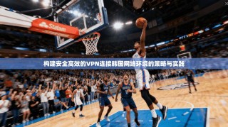 构建安全高效的VPN连接韩国网络环境的策略与实践