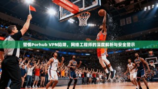 警惕Porhub VPN陷阱，网络工程师的深度解析与安全警示