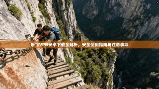 乐飞VPN安卓下载全解析，安全使用指南与注意事项