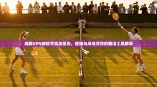 海豚VPN体验号实测报告，便捷与风险并存的翻墙工具解析