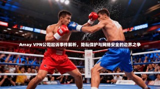 Array VPN公司起诉事件解析，隐私保护与网络安全的边界之争