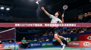 警惕12371VPN下载陷阱，网络安全风险与合法使用建议