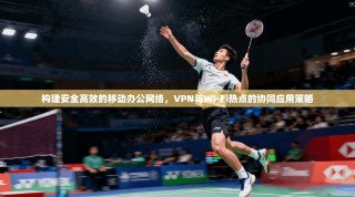 构建安全高效的移动办公网络，VPN与Wi-Fi热点的协同应用策略